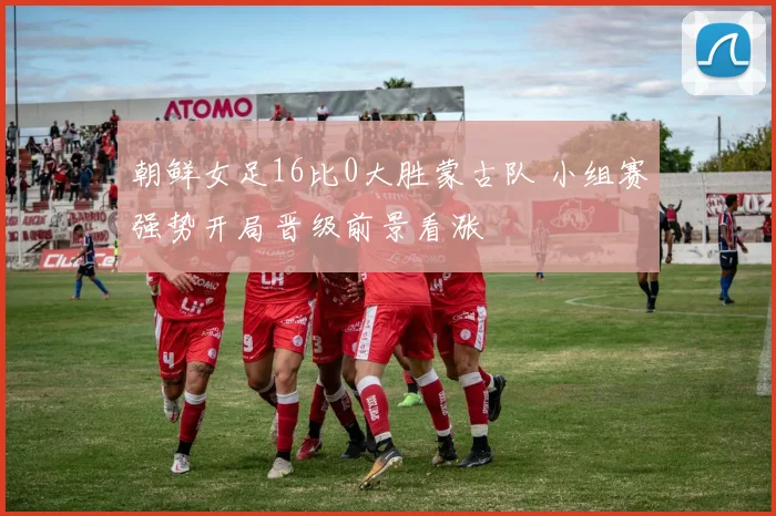 朝鲜女足16比0大胜蒙古队 小组赛强势开局晋级前景看涨