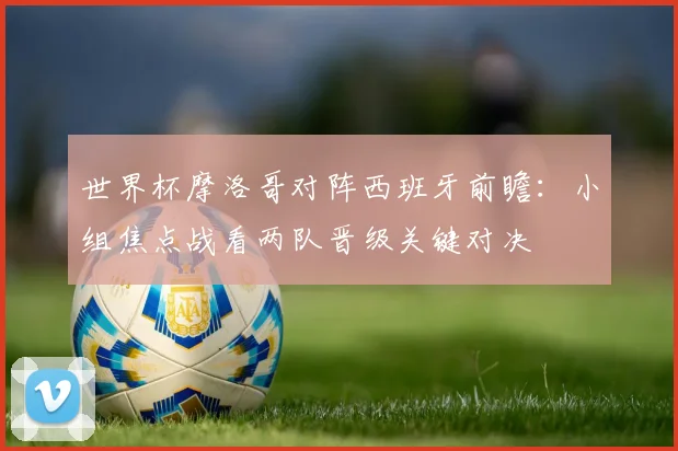 世界杯摩洛哥对阵西班牙前瞻:小组焦点战看两队晋级关键对决