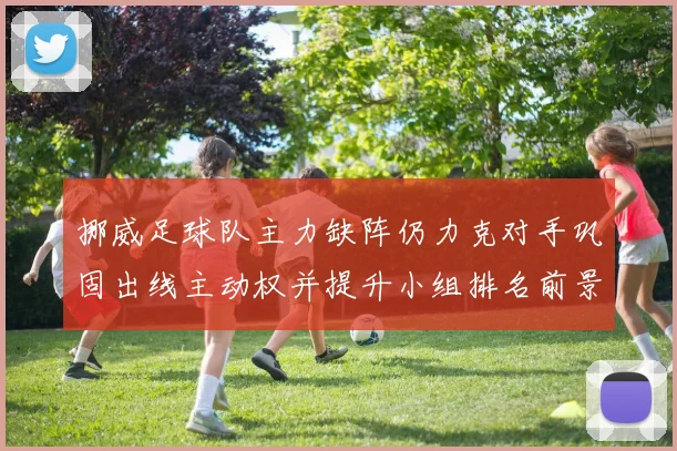 挪威足球队主力缺阵仍力克对手巩固出线主动权并提升小组排名前景