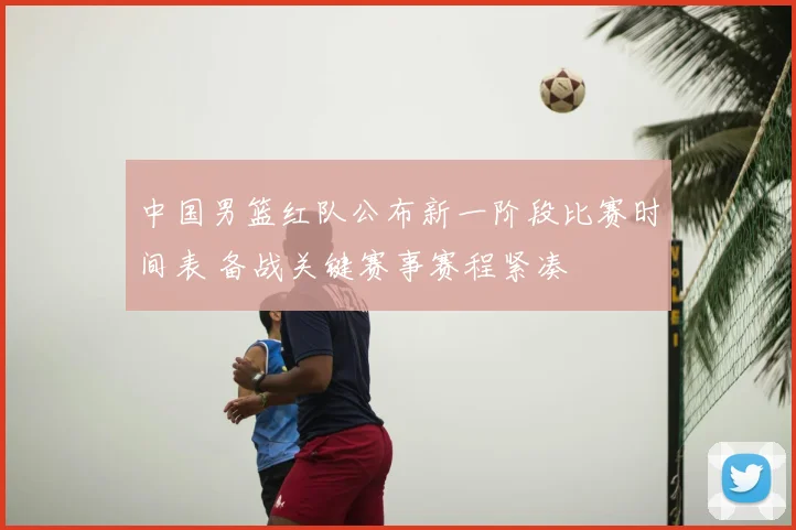 中国男篮红队公布新一阶段比赛时间表 备战关键赛事赛程紧凑