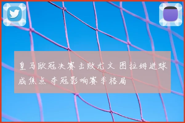 皇马欧冠决赛击败尤文 图拉姆进球成焦点 夺冠影响赛季格局