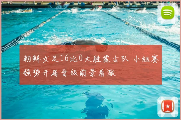 朝鲜女足16比0大胜蒙古队 小组赛强势开局晋级前景看涨