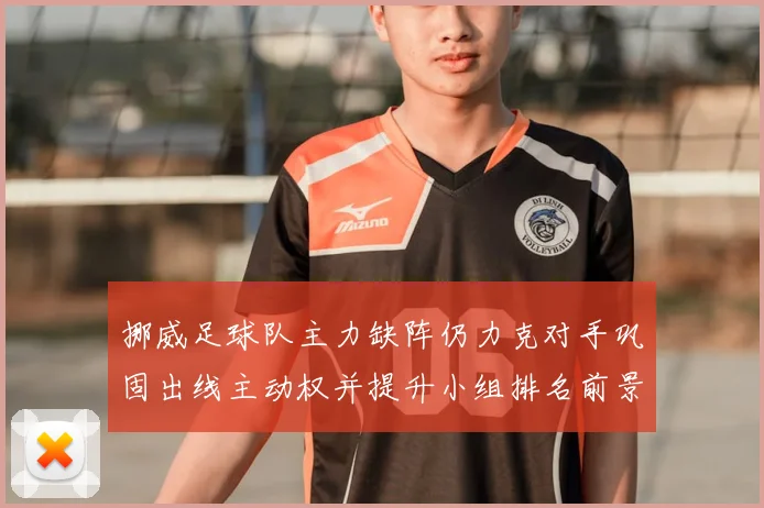 挪威足球队主力缺阵仍力克对手巩固出线主动权并提升小组排名前景