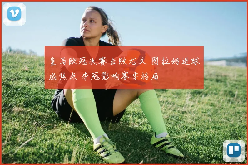 皇马欧冠决赛击败尤文 图拉姆进球成焦点 夺冠影响赛季格局