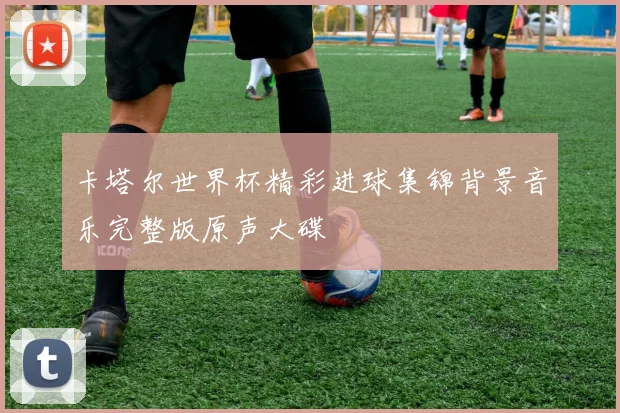 卡塔尔世界杯精彩进球集锦背景音乐完整版原声大碟