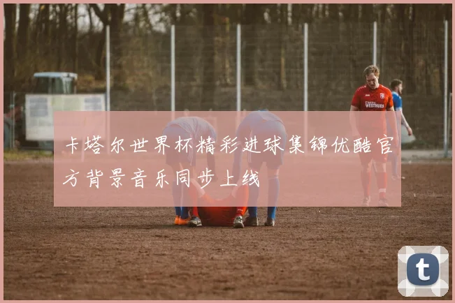 卡塔尔世界杯精彩进球集锦优酷官方背景音乐同步上线