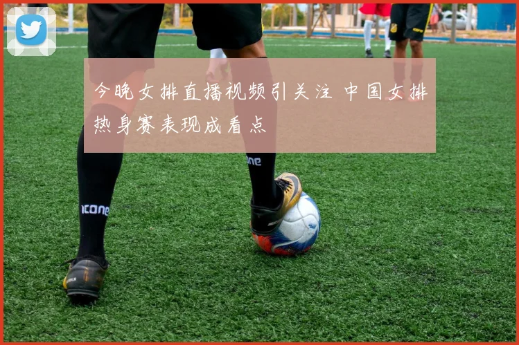 今晚女排直播视频引关注 中国女排热身赛表现成看点