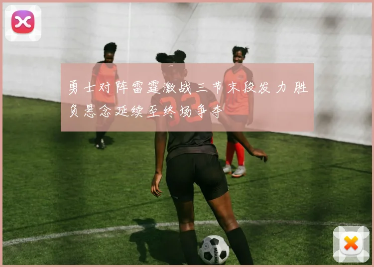 勇士对阵雷霆激战三节末段发力 胜负悬念延续至终场争夺