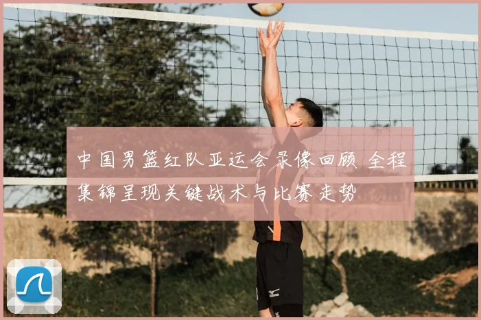 中国男篮红队亚运会录像回顾 全程集锦呈现关键战术与比赛走势