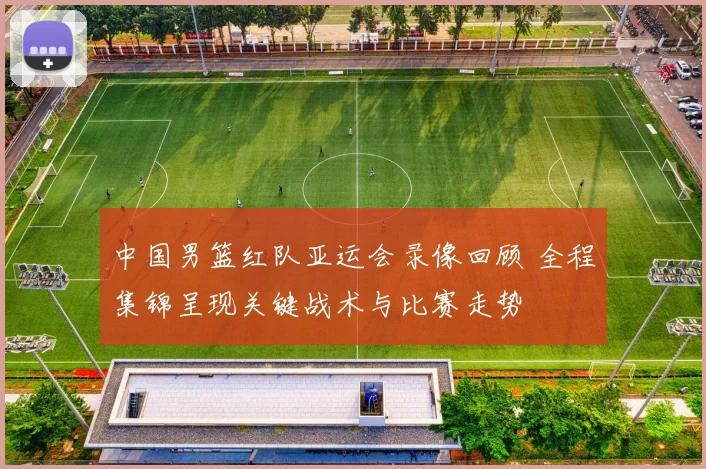 中国男篮红队亚运会录像回顾 全程集锦呈现关键战术与比赛走势