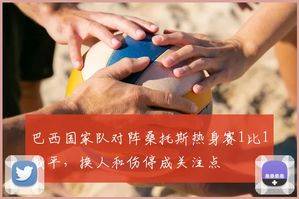 巴西国家队对阵桑托斯热身赛1比1战平，换人和伤停成关注点