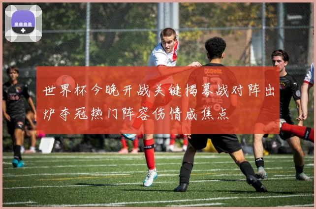 世界杯今晚开战关键揭幕战对阵出炉夺冠热门阵容伤情成焦点