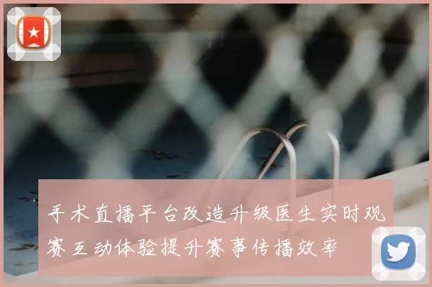 手术直播平台改造升级医生实时观赛互动体验提升赛事传播效率