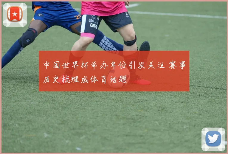 中国世界杯举办年份引发关注 赛事历史梳理成体育话题