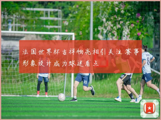 法国世界杯吉祥物亮相引关注 赛事形象设计成为球迷看点