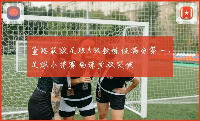 董路获欧足联A级教练证满分第一,足球小将赛场课堂双突破
