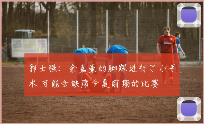 郭士强:余嘉豪的脚踝进行了小手术 可能会缺席今夏前期的比赛