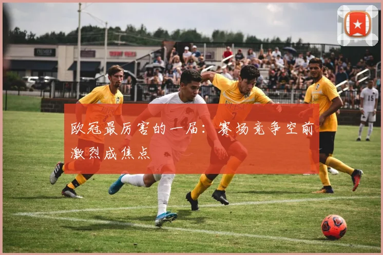 欧冠最厉害的一届:赛场竞争空前激烈成焦点