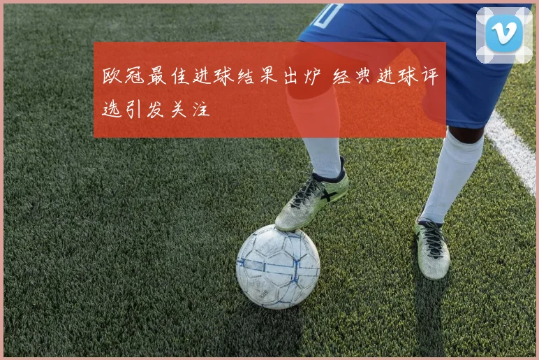 欧冠最佳进球结果出炉 经典进球评选引发关注