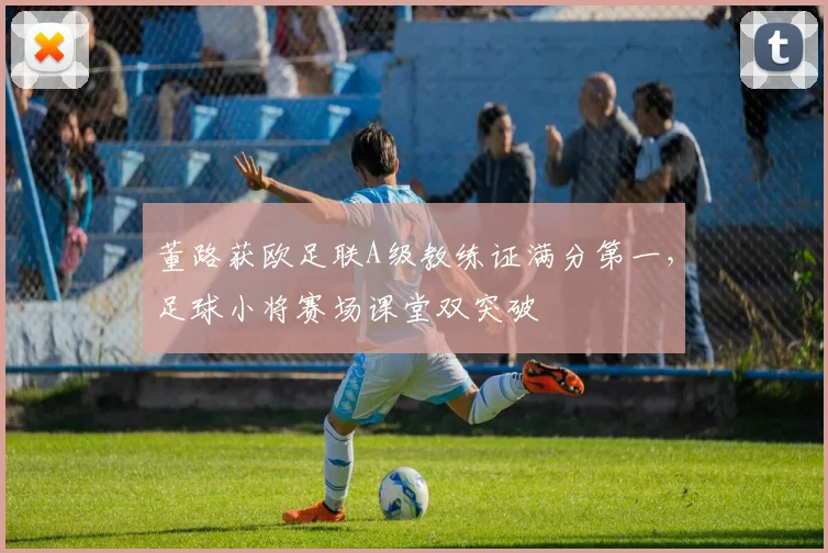 董路获欧足联A级教练证满分第一，足球小将赛场课堂双突破