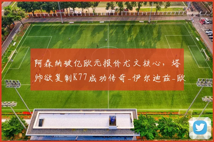 阿森纳破亿欧元报价尤文核心，塔帅欲复制K77成功传奇_伊尔迪兹_欧冠_拜仁慕尼黑