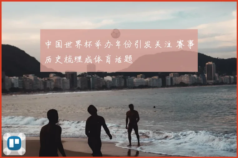 中国世界杯举办年份引发关注 赛事历史梳理成体育话题