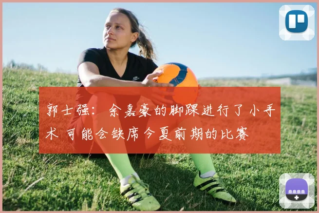 郭士强:余嘉豪的脚踝进行了小手术 可能会缺席今夏前期的比赛