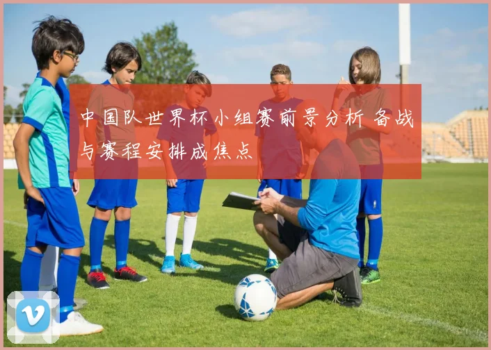 中国队世界杯小组赛前景分析 备战与赛程安排成焦点